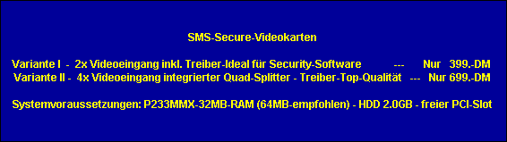 SMS-Secure-Videokarten

Variante I  -  2x Videoeingang inkl. Treiber-Ideal fr Security-Software            ---       Nur   399.-DM 
Variante II -  4x Videoeingang integrierter Quad-Splitter - Treiber-Top-Qualitt   ---   Nur 699.-DM

Systemvoraussetzungen: P233MMX-32MB-RAM (64MB-empfohlen) - HDD 2.0GB - freier PCI-Slot